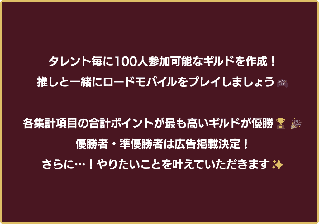 タレント毎に100人参加可能なギルドを作成！推しと一緒にロードモバイルをプレイしましょう！各集計項目の合計ポイントが最も高いギルドが優勝！優勝者・準優勝者は広告掲載決定！さらに…！やりたいことを叶えていただきます！