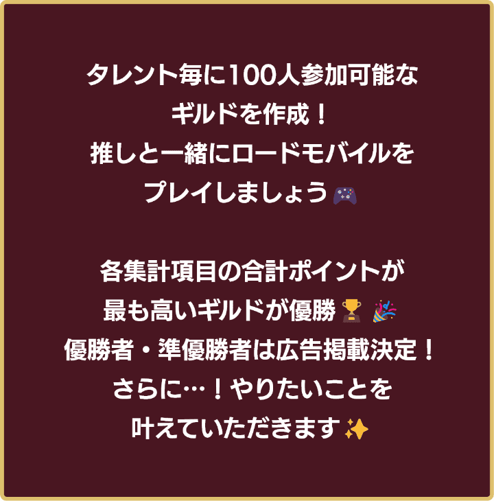 タレント毎に100人参加可能なギルドを作成！推しと一緒にロードモバイルをプレイしましょう！各集計項目の合計ポイントが最も高いギルドが優勝！優勝者・準優勝者は広告掲載決定！さらに…！やりたいことを叶えていただきます！