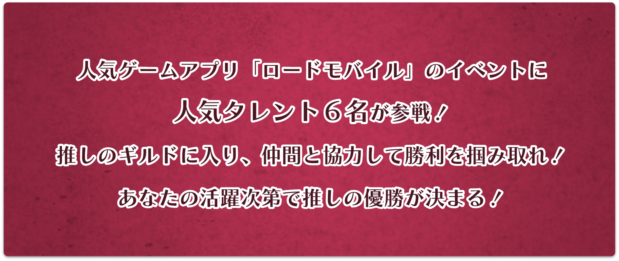 人気ゲームアプリ「ロードモバイル」のイベントに人気タレント６名が参戦！推しのギルドに入り、仲間と協力して勝利を掴みとれ！あなたの活躍次第で推しの優勝が決まる！